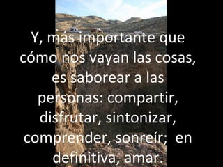 Y, más importante que
cómo nos vayan las cosas,
es saborear a las
personas: compartir,
disfrutar, sintonizar,
comprender, sonreír; en
definitiva, amar.
 