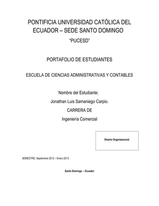 PONTIFICIA UNIVERSIDAD CATÓLICA DEL
     ECUADOR – SEDE SANTO DOMINGO
                                         “PUCESD”


                    PORTAFOLIO DE ESTUDIANTES

   ESCUELA DE CIENCIAS ADMINISTRATIVAS Y CONTABLES


                             Nombre del Estudiante:
                       Jonathan Luis Samaniego Carpio.
                                    CARRERA DE
                                Ingeniería Comercial



                                                            Diseño Organizaconal.




SEMESTRE: Septiembre 2012 – Enero 2013



                                  Santo Domingo - Ecuador
 