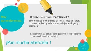 Hoy
aprenderemos.
¡Pon mucha atención !
Objetivo de la clase. (OA 20) Nivel 2
Leer y registrar el tiempo en horas, medias horas,
cuartos de hora y minutos en relojes análogos y
digitales.
Conoceremos las partes, para que sirve el reloj y leer la
hora en reloj análogo y digital
2
 