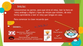 Inicio:
Conoceremos las partes, para que sirve el reloj, leer la hora en
reloj análogo y digital y tipos de relojes que existen, de esta
forma aprenderás a leer el reloj que tengas en casa.
Para comenzar la clase recuerda que:
 