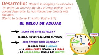 Desarrollo: Observa la imagen y así conocerás
las partes de un reloj digital y el reloj análogo, y así
puedas desarrollar las actividades que tendrás más
adelante.
(Revisa tu texto de 3° básico, Página 217)
 