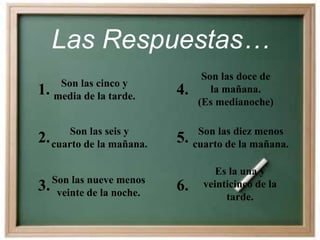 Las Respuestas…
1. Son las cinco y
media de la tarde.
3.Son las nueve menos
veinte de la noche.
2. Son las seis y
cuarto de la mañana.
4.
Son las doce de
la mañana.
(Es medianoche)
6.
Es la una y
veinticinco de la
tarde.
5. Son las diez menos
cuarto de la mañana.
 