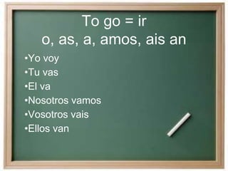 To go = ir
o, as, a, amos, ais an
•Yo voy
•Tu vas
•El va
•Nosotros vamos
•Vosotros vais
•Ellos van
 