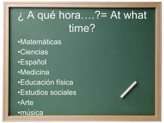 ¿ A qué hora….?= At what
time?
•Matemáticas
•Ciencias
•Español
•Medicina
•Educación física
•Estudios sociales
•Arte
•música
 
