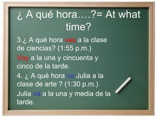 ¿ A qué hora….?= At what
time?
3.¿ A qué hora vas a la clase
de ciencias? (1:55 p.m.)
Voy a la una y cincuenta y
cinco de la tarde.
4. ¿ A qué hora va Julia a la
clase de arte ? (1:30 p.m.)
Julia va a la una y media de la
tarde.
 