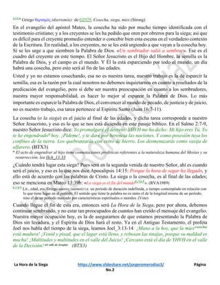 La Hora de la Siega https://www.slideshare.net/jorgeromerodiaz3/ Página
No.2
G2326 Griego θερισμός (dserismós): de G2325; Cosecha, siega, mies.(Strong)
En el evangelio del apóstol Mateo, la cosecha ha sido por mucho tiempo identificada con el
testimonio cristiano; y a los creyentes se les ha pedido que oren por obreros para la siega; así que
es difícil para el creyente promedio entender o concebir bien esta escena en el verdadero contexto
de la Escritura. En realidad, a los creyentes, no se les está urgiendo a que vayan a la cosecha hoy.
Sí se les urge a que siembren la Palabra de Dios. «Un sembrador salió a sembrar». Ese es el
cuadro del creyente en este tiempo. El Señor Jesucristo es el Hijo del Hombre, la semilla es la
Palabra de Dios, y el campo es el mundo. Y Él la está esparciendo por todo el mundo, un día
habrá una cosecha, pero esto será al fin de las edades.
Usted y yo no estamos cosechando, esa no es nuestra tarea, nuestro trabajo es la de esparcir la
semilla, esa es la razón por la cual nosotros no debemos inquietarnos en cuanto a resultados de la
predicación del evangelio, pero sí debe ser nuestra preocupación en cuanto a los sembradores,
nuestra mayor responsabilidad, es hacer lo mejor al esparcir la Palabra de Dios. Lo más
importante es esparcir la Palabra de Dios, el convencer al mundo de pecado, de justicia y de juicio,
no es nuestro trabajo, esa tarea pertenece al Espíritu Santo (Juan 16:7-11).
La cosecha (o la siega) es el juicio al final de las edades, y dicha tarea corresponde a nuestro
Señor Jesucristo, y eso es lo que se nos está diciendo en este pasaje bíblico. En el Salmo 2:7-9,
nuestro Señor Jesucristo dice: Yo promulgaré el decreto: YHVH me ha dicho: Mi hijo eres Tú, Yo
te he engendrado° hoy. ¡Pídeme!, y te daré por herencia las naciones, Y como posesión tuya los
confines de la tierra. Los quebrantarás con cetro de hierro, Los desmenuzarás como vasija de
alfarero. (BTX3)
° El acto de engendrar al hijo tiene connotaciones proféticas referentes a la naturaleza humana del Mesías y su
resurrección, lea Hch_13:33.
¿Cuándo tendrá lugar esta siega? Pues será en la segunda venida de nuestro Señor, ahí es cuando
será el juicio, y eso es lo que nos dice Apocalipsis 14:15: Porque la hora de segar ha llegado, y
ello está de acuerdo con las palabras de Cristo. La siega o la cosecha, es al final de las edades;
eso se menciona en Mateo 13:39b: «La siega es el fin del mundoG165». (RVA1989)
G165 Lit., edad, era, Griego αιωνος (aiónos) i.e. un período de duración indefinida, o tiempo contemplado en relación con
lo que tiene lugar en el período. El sentido que tiene la palabra no es tanto el de la longitud misma de un período,
sino el de un período marcado por características espirituales o morales. (Vine)
Cuando llegue el fin de esta era, entonces será La Hora de la Siega, pero por ahora, debemos
continuar sembrando, y no estar tan preocupados de cuantos han creído el mensaje del evangelio.
Nuestra mayor ocupación hoy, es la de asegurarnos de que estamos presentando la Palabra de
Dios sin levadura, y el Espíritu de Dios hará el resto. Ya en el Antiguo Testamento, el profeta
Joel nos habla del tiempo de la siega, leamos Joel_3:13-14: ¡Mano a la hoz, que la mies(cosecha)
está madura! ¡Venid y pisad, que el lagar está lleno, y rebosan las tinajas, porque su maldad es
mucha! ¡Multitudes y multitudes en el valle del Juicio! ¡Cercano está el día de YHVH en el valle
de la Decisión! (el valle de Josafat) (BTX3)
 