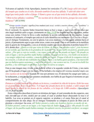 La Hora de la Siega https://www.slideshare.net/jorgeromerodiaz3/ Página
No.3
Volvamos al capítulo 14 de Apocalipsis, leamos los versículos 17 y 18: Luego salió otro ángel
del templo que estaba en el cielo, llevando también él una hoz afilada. Y salió del altar otro
ángel que tenía poder sobre el fuego. Y llamó a gran voz al que tenía la hoz afilada, diciendo:
"¡Mete tu hoz afilada y vendimia
G5166
los racimos de la viña de la tierra, porque las uvas están
maduras!" (RVA1989)
G5166
Griego τρυγάω (trygáo): significa fruta madura (casi seca); vertido a nuestro idioma como “vendimia” o
recoger la cosecha.
En el versículo 16, nuestro Señor Jesucristo lanza su hoz y siega, y aquí (vers.18) nos dice que
otro ángel también salió a segar, ciertamente en Mat_13:39 los ángeles son los segadores, ambas
cosas son ciertas: Cristo la lleva a cabo mediante la acción subordinada de los ángeles. Luego
tenemos el santuario, el templo que está en el cielo identifica ese momento‒La Cosecha o Siega‒
con el Antiguo Testamento, no con la iglesia. Las uvas maduras y la hoz aguda señalan hacia el
juicio, el pensamiento aquí es que están secas, como uvas pasas. Este es un cambio en la metáfora
para la guerra de Armagedón, y ese es el mismo cuadro que se nos presenta el profeta Isaías 63:1
al 6, donde dice: ¿Quién es éste que viene de Edom, de Bosra, con vestidos rojos? ¿éste hermoso
en su vestido, que marcha en la grandeza de su poder? Yo, el que hablo en justicia, grande para
salvar. ¿Por qué es rojo tu vestido, y tus ropas como del que ha pisado en lagar? He pisado yo
solo el lagar, y de los pueblos nadie había conmigo; los pisé con mi ira, y los hollé con mi furor;
y su sangre salpicó mis vestidos, y manché todas mis ropas. Porque el día de la venganza está en
mi corazón, y el año de mis redimidos ha llegado. Miré, y no había quien ayudara, y me maravillé
que no hubiera quien sustentase; y me salvó mi brazo, y me sostuvo mi ira. Y con mi ira hollé los
pueblos, y los embriagué en mi furor, y derramé en tierra su sangre.
Esta es una imagen muy vívida, y sin duda se refiere a la segunda venida de Cristo, y nos narra
que Él ha pisado el lagar con ira Santa, Él ha hollado a los impíos (El sistema mundial impío son
«los racimos de la tierra»). Cuando Él vino por primera vez, Él derramó Su sangre por todos, y
le rechazaron, y este pasaje que estamos estudiando, nos habla de que llegará el momento en que
serán juzgados.
Entonces el ángel lanzó su hoz afilada en la tierra, y vendimió la viña de la tierra. Echó las uvas
en el gran lagar de la ira de Dios. Y el lagar fue pisado fuera de la ciudad, y salió sangre del
lagar hasta la altura de los frenos de los caballos, a lo largo de 1.600 estadios. (Apocalipsis
14:19-20 RVA1989)
Estos versículos describen el juicio en términos de lagar, el cual constaba de dos espacios, uno
más elevado que el otro, unidos por un canal, el cual se podían hacer ahuecando la roca o el
ladrillo. Las uvas se ponían en el espacio superior, se pisaban y el zumo fluía por el canal al
compartimiento de más abajo. En el Antiguo Testamento se compara el juicio de Dios con el
pisotear‒o destripar‒las uvas. «El Señor pisoteó a todos mis hombres fuertes en medio de mí...
El Señor pisoteó, como en un lagar, a la virgen hija de Judá» (Lam_1:15 ). «He pisado Yo solo
el lagar; de los pueblos nadie había conmigo; los aplasté con ira, los pisoteé con furor; su sangre
 
