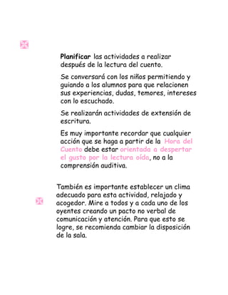 Planificar las actividades a realizar
después de la lectura del cuento.
Se conversará con los niños permitiendo y
guiando a los alumnos para que relacionen
sus experiencias, dudas, temores, intereses
con lo escuchado.
Se realizarán actividades de extensión de
escritura.
Es muy importante recordar que cualquier
acción que se haga a partir de la Hora del
Cuento debe estar orientada a despertar
el gusto por la lectura oída, no a la
comprensión auditiva.
También es importante establecer un clima
adecuado para esta actividad, relajado y
acogedor. Mire a todos y a cada uno de los
oyentes creando un pacto no verbal de
comunicación y atención. Para que esto se
logre, se recomienda cambiar la disposición
de la sala.
 