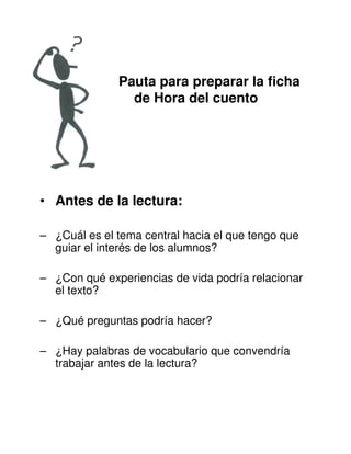 Pauta para preparar la ficha
de Hora del cuento
• Antes de la lectura:
– ¿Cuál es el tema central hacia el que tengo que
guiar el interés de los alumnos?
– ¿Con qué experiencias de vida podría relacionar
el texto?
– ¿Qué preguntas podría hacer?
– ¿Hay palabras de vocabulario que convendría
trabajar antes de la lectura?
 
