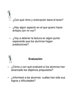 – ¿Con qué ritmo y entonación leeré el texto?
– ¿Hay algún aspecto en el que quiero hacer
énfasis con mi voz?
– ¿Voy a detener la lectura en algún punto
esperando que los alumnos hagan
predicciones?
Evaluación
– ¿Cómo y con qué evaluaré si los alumnos han
alcanzado los objetivos propuestos?
– ¿Informaré a los alumnos cuáles han sido sus
logros y dificultades?
 