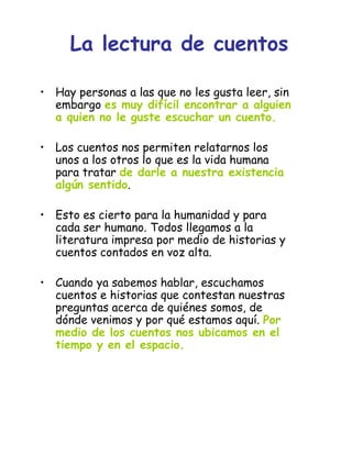 • Hay personas a las que no les gusta leer, sin
embargo es muy difícil encontrar a alguien
a quien no le guste escuchar un cuento.
• Los cuentos nos permiten relatarnos los
unos a los otros lo que es la vida humana
para tratar de darle a nuestra existencia
algún sentido.
• Esto es cierto para la humanidad y para
cada ser humano. Todos llegamos a la
literatura impresa por medio de historias y
cuentos contados en voz alta.
• Cuando ya sabemos hablar, escuchamos
cuentos e historias que contestan nuestras
preguntas acerca de quiénes somos, de
dónde venimos y por qué estamos aquí. Por
medio de los cuentos nos ubicamos en el
tiempo y en el espacio.
La lectura de cuentos
 