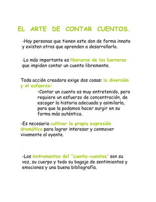 .
-Los instrumentos del “cuenta-cuentos” son su
voz, su cuerpo y todo su bagaje de sentimientos y
emociones y una buena bibliografía.
EL ARTE DE CONTAR CUENTOS.
-Hay personas que tienen este don de forma innata
y existen otros que aprenden a desarrollarlo.
-Lo más importante es liberarse de las barreras
que impiden contar un cuento libremente.
Toda acción creadora exige dos cosas: la diversión
y el esfuerzo:
•Contar un cuento es muy entretenido, pero
requiere un esfuerzo de concentración, de
escoger la historia adecuada y asimilarla,
para que la podamos hacer surgir en su
forma más auténtica.
-Es necesario cultivar la propia expresión
dramática para lograr interesar y conmover
vivamente al oyente.
 