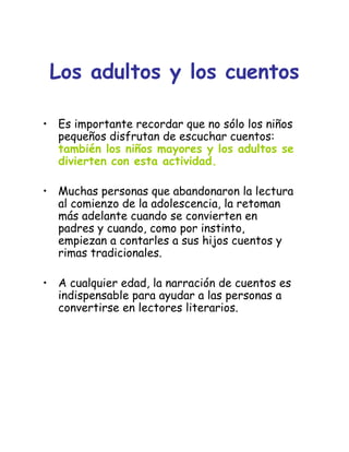 Los adultos y los cuentos
• Es importante recordar que no sólo los niños
pequeños disfrutan de escuchar cuentos:
también los niños mayores y los adultos se
divierten con esta actividad.
• Muchas personas que abandonaron la lectura
al comienzo de la adolescencia, la retoman
más adelante cuando se convierten en
padres y cuando, como por instinto,
empiezan a contarles a sus hijos cuentos y
rimas tradicionales.
• A cualquier edad, la narración de cuentos es
indispensable para ayudar a las personas a
convertirse en lectores literarios.
 