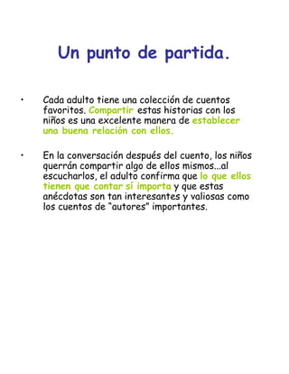 Un punto de partida.
• Cada adulto tiene una colección de cuentos
favoritos. Compartir estas historias con los
niños es una excelente manera de establecer
una buena relación con ellos.
• En la conversación después del cuento, los niños
querrán compartir algo de ellos mismos...al
escucharlos, el adulto confirma que lo que ellos
tienen que contar sí importa y que estas
anécdotas son tan interesantes y valiosas como
los cuentos de “autores” importantes.
 