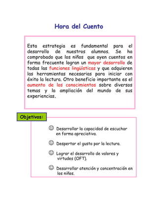 Hora del CuentoHora del Cuento
☺ Desarrollar la capacidad de escuchar
en forma apreciativa.
☺ Despertar el gusto por la lectura.
☺ Lograr el desarrollo de valores y
virtudes (OFT).
☺ Desarrollar atención y concentración en
los niños.
Esta estrategia es fundamental para el
desarrollo de nuestros alumnos. Se ha
comprobado que los niños que oyen cuentos en
forma frecuente logran un mayor desarrollo de
todas las funciones lingüísticas y que adquieren
las herramientas necesarias para iniciar con
éxito la lectura. Otro beneficio importante es el
aumento de los conocimientos sobre diversos
temas y la ampliación del mundo de sus
experiencias.
Objetivos:
 