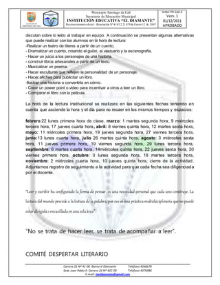 Municipio Santiago de Cali
Secretaria de Educación Municipal
INSTITUCIÓN EDUCATIVA “EL DIAMANTE”
Reconocimientooficial – Resolución Nº4143.2.21.079de Enero 12 de 2007
DIAM.FTR.GAD-9
Vers. 1
01/12/2011
APROBADO
Carrera 31 Nº 41-00 Barrio el Diamante Teléfono 4260678
Sede Juan Pablo II: Carrera 33 Nº 42C-09 Teléfono 4376986
E-mail: ineldiamante@gmail.com
discutan sobre lo leído al trabajar en equipo. A continuación se presentan algunas alternativas
que puede realizar con los alumnos en la hora de lectura:
-Realizar un teatro de títeres a partir de un cuento.
- Dramatizar un cuento, creando el guión, el vestuario y la escenografía.
- Hacer un juicio a los personajes de una historia.
- construir libros artesanales a partir de un texto.
- Musicalizar un poema.
- Hacer esculturas que reflejen la personalidad de un personaje.
- Hacer afiches para publicitar un libro.
-Ilustrar una historia o convertirla en cómic.
- Crear un power point o video para incentivar a otros a leer un libro.
- Comparar el libro con la película.
La hora de la lectura institucional se realizara en las siguientes fechas teniendo en
cuenta que asciende la hora y el día para no recaer en los mismos tiempos y espacios:
febrero:22 lunes primera hora de clase, marzo: 1 martes segunda hora, 9 miércoles
tercera hora, 17 jueves cuarta hora, abril: 8 viernes quinta hora, 12 martes sexta hora,
mayo: 11 miércoles primera hora, 19 jueves segunda hora, 27 viernes tercera hora,
junio:13 lunes cuarta hora, julio 26 martes quinta hora, agosto: 3 miércoles sexta
hora, 11 jueves primera hora, 19 viernes segunda hora, 29 lunes tercera hora,
septiembre: 6 martes cuarta hora, 14miércoles quinta hora, 22 jueves sexta hora, 30
viernes primera hora, octubre: 3 lunes segunda hora, 18 martes tercera hora,
noviembre: 2 miércoles cuarta hora, 10 jueves quinta hora, cierre de la actividad.
Adjuntamos registro de seguimiento a la actividad para que cada fecha sea diligenciada
por el docente.
“Leer y escribir ha configurado la forma de pensar, es una necesidad personal que cada uno construye. La
lectura del mundo precede a la lectura de la palabra, por eso es una práctica multidisciplinaria que no puede
estardirigidaoencasilladaenunasolaárea”
“No se trata de hacer leer, se trata de acompañar a leer”.
COMITÉ DESPERTAR LITERARIO
 