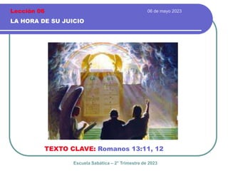 06 de mayo 2023
LA HORA DE SU JUICIO
TEXTO CLAVE: Romanos 13:11, 12
Escuela Sabática – 2° Trimestre de 2023
Lección 06
 