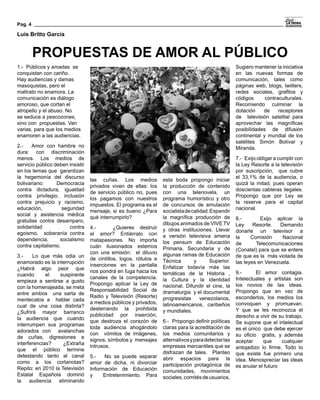 Pag. 4

Luis Britto García


         PROPUESTAS DE AMOR AL PÚBLICO
1.- Públicos y amadas  se                                                                      Sugiero mantener la iniciativa
conquistan con cariño.                                                                         en las nuevas formas de
Hay audiencias y damas                                                                         comunicación, tales como
masoquistas, pero el                                                                           páginas web, blogs, twitters,
maltrato no enamora. La                                                                        redes sociales, grafitos y
comunicación es diálogo                                                                        códigos      contraculturales.
amoroso, que cortan el                                                                         Recomiendo culminar la
atropello y el abuso. No                                                                       dotación    de     receptores
se seduce a pescozones,                                                                        de  televisión satelital para
sino con  propuestas. Van                                                                      aprovechar las magníficas
varias, para que los medios                                                                    posibilidades de difusión
enamoren a las audiencias.                                                                     continental y mundial de los
                                                                                               satélites Simón Bolívar y
2.-    Amor con hambre no                                                                      Miranda.
dura: con discriminación
menos. Los medios de                                                                           7.- Exijo obligar a cumplir con
servicio público deben insistir                                                                la Ley Resorte a la televisión
en los temas que  garantizan                                                                   por suscripción,  que cubre
la hegemonía del discurso                                                                      el 33,1% de la audiencia, o
                                   las cuñas. Los medios     esta boda propongo iniciar
bolivariano:      Democracia                                                                   quizá la mitad, pues operan
                                   privados viven de ellas: los
                                                             la producción de contenido
contra dictadura, igualdad                                                                     doscientas cableras ilegales.
                                   de servicio público no, pues
                                                             con una telenovela, un
contra privilegio, inclusión                                                                   Propongo que por Ley se
                                   los pagamos con nuestros  programa humorístico y otro
contra prejuicio y racismo,                                                                    la reserve para el capital
                                   impuestos. El programa es el
                                                             de concursos de emulación
educación,          seguridad                                                                  nacional.
                                   mensaje; si es bueno ¿Parasocialista de calidad. Expandir
social y asistencia médica
                                   qué interrumpirlo?        la magnífica producción de        8.-        Exijo aplicar la
gratuitas contra desamparo,
                                                             dibujos animados de VIVE TV       Ley     Resorte.   Demando
solidaridad            contra 4.-         ¿Quieres destruir y otras instituciones. Llevar
egoismo,  soberanía contra                                                                     donarle un televisor a
                              el amor? Entiérralo con a versión televisiva amena
dependencia,       socialismo                                                                  la     Comisión     Nacional
                              matapasiones. No importa los pensum de Educación
contra capitalismo.                                                                            de       Telecomunicaciones
                              cuán ilusionados estemos Primaria, Secundaria y de
                                                                                               (Conatel) para que se entere
                              con una emisión:  el diluvio algunas ramas de Educación
3.-    Lo que más odia un                                                                      de que es la  más violada de
                              de cintillos, logos, rótulos e Técnica        y      Superior.
enamorado es la interrupción                                                                   las leyes en Venezuela.
                              inserciones en la pantalla Enfatizar todavía más las
¿Habrá algo peor que
                              nos pondrá en fuga hacia los temáticas de la Historia ,          9.-      El amor contagia.
cuando       el   suspirante
                              canales de la competencia. la Cultura y la identidad             Intelectuales y artistas son
empieza a sentirse a gusto
                              Propongo aplicar la Ley de nacional. Difundir el cine, la        los novios de las ideas.
con la homenajeada, se meta
                              Responsabilidad Social de dramaturgia  y el documental           Propongo que en vez de
entre ambos  una sarta de
                              Radio y Televisión (Resorte) progresistas        venezolanos,    esconderlos, los medios los
mentecatos a  hablar cada
                              a medios públicos y privados,  latinoamericanos, caribeños       convoquen y promuevan.
cual de una cosa distinta?
                              desterrando la prohibida y mundiales.                            Y que se les reconozca el
¿Sufrirá mayor barranco
                              publicidad por inserción,                                        derecho a vivir de su trabajo.
la audiencia que cuando 
                              que destroza el corazón de  6.- Propongo definir políticas       Se supone que el intelectual
interrumpen sus programas
                              toda audiencia ahogándolo claras para la acreditación de         es el único  que debe ejercer
adorados con  avalanchas
                              con  vómitos de imágenes, los medios comunitarios y              su oficio   gratis, y además
de cuñas, digresiones e
                              signos, símbolos y  mensajes alternativos y para detectar las    aceptar      que     cualquier
interferencias?     ¿Extraña
                              intrusos.                      empresas mercantiles que se       antojadizo lo firme. Todo lo
que el público termine
                                                             disfrazan de tales.  Planteo      que existe fue primero una
detestando tanto al canal 5.-        No se puede separar abrir espacios para la
como a los cortanotas? amor de dicha, ni divorciar                                             idea. Menospreciar las ideas
                                                             participación protagónica de      es anular el futuro
Repito: en 2010 la Televisión Información de Educación
                                                             comunidades, movimientos
Estatal Española dominó y  Entretenimiento. Para
                                                             sociales, comités de usuarios.
la    audiencia   eliminando
 