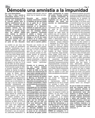 Pag. 5

   Démosle una amnistía a la impunidad
Por: Juan Gómez Muñoz                 hubiesen huido del país, como en    seguir conspirando en contra          mil millones de dólares que perdió
Fue hace 3 años cuando el             efecto hizo la mayoría de ellos..   del pueblo. Pensaba también           el país por el sabotaje petrolero de
Comandante Chávez y en el                                                 en aquellos compatriotas de           Diciembre de 2002, en las víctimas
marco de la derrota que nosotros      Recuerdo       que     muchos       la oposición que han caído            desatadas por la represión de
mismos nos propinamos en              analistas comenzaron a ventilar     engañados por esta pila de            la dictadura instaurada el 11 de
la consulta popular para la           la hipótesis de que ese indulto     bandidos que jamás han                Abril de 2002, en la forma como
reforma constitucional de ese         era un gesto de un Chávez           asumido su responsabilidad.           se mancilló el honor de una mujer
año, digo nosotros mismos             acorralado por la derrota                                                 policía en Mérida, así como el
nos propinamos porque fuimos          propinada en el referéndum          Hoy         nos       encontramos     de una de las mas prestigiosas
nosotros mismos los que               realizado en aquel año, que no      nuevamente ante una maniobra          universidades del país al regalarle
cargamos con la derrota por           era un gesto de buena voluntad,     por parte de los sectores             el título a un cobarde que se refugió
mantener en algunos cargos            sino una estrategia política        opositores     y    presuntamente     en la casa de dios, que sentirán los
clave del aparato estatal             para engatusar nuevamente           apoyada por algún sector del          que estudiaron en esa universidad
como todavía lo estamos               al pueblo y hacerle creer           gobierno que, con el pretexto de      al ver como las autoridades de
haciendo- a funcionarios que          nuevamente en el llamado al         que para dialogar y lograr la paz     esta casa de estudios cometían
tienen de revolucionarios lo          dialogo y a las 3R (las cuales      del país hay que perdonarles los      tan írrito y vergonzoso acto
que quien suscribe tiene de           quedaron en el olvido… que
                                                               .)         delitos a delincuentes como: el       transmitido en cadena nacional por
ingeniero nuclear, pero eso           en ese momento el presidente        presunto violador Nixon Moreno,       Globovisión, por cierto-, cuando
es parte de otra discusión.           lanzó ante la opinión pública.      la presunta asesina intelectual       la mayoría de ellos sudaron su
                                                                          y palangrista de Patricia Poleo,      título y son profesionales con una
La cuestión es que hace tres          Recuerdo que muchos de los          el presunto ladrón de Manuel          sólida formación y principios? Es
años un grupo de venezolanos          que defendemos este proceso,        Rosales, los presuntos militares      que no hay en la alta dirigencia
resultaron beneficiados por un        pese a sus grandes debilidades      rebeldes (o payasos rebeldes) de      revolucionaria memoria y dolor por
decreto presidencial que según        nos cayó, no como un balde de       la plaza Altamira, los presuntos      lo que hemos enfrentado y logrado
palabras del Comandante buscaba:      agua fría, sino como un tobo        forajidos de Pedro Carmona,           en estos 14 años? Es que como las
demostrar de que queremos la paz      con cincuenta panelas de hielo,     Juan Fernández, Edgar Paredes,        víctimas de estos criminales actos
y que haya fuerte debate político     aquella decisión de perdonarle      Carlos Ortega, Oscar Pérez, la        no tienen cobertura mediática
y social pero en paz . En aquella     esos delitos a un montón de         jueza tarifada de la afiuni (con su   y no pueden viajar a Europa y
oportunidad los beneficiados          traidores que por demás han         último show….); y toda esa pléyade    los EEUU a hablar guevonadas
fueron los responsables de: la        seguido conspirando y hablando      de      asquerosos      bandoleros    como lo están haciendo algunos
redacción y/o firma del decreto       mal de Venezuela y su gobierno      apátridas que conforman el exilio     voceros de partidos de la
del gobierno de facto de 12 de        cuando     tienen  oportunidad.     venezolano, hay que reconocer que     derecha para que liberen a
abril de 2002, las tomas violentas                                        desgraciadamente y producto de        estos delincuentes entonces,
de las gobernaciones de Mérida y      Pensaba en la memoria de            los quinta columnas que tenemos       simplemente no importan? Así es
Táchira durante el golpe de 2002,     los que cayeron abatidos            en nuestras filas algunos de ellos,   como vamos a honrar la memoria
la privación arbitraria, violenta e   defendiendo      este  proceso      como Didalco Bolívar astutamente      de quienes han dado el pellejo
ilegítima de libertad de algunos      en Abril de 2002, en los que        lograron comprar su libertad a        no solo por la Revolución, sino
funcionarios del gobierno durante     sufrieron las consecuencias de      costa de regresar al país para        también por el país y por quienes
el golpe de estado, algunos           aquel sádico sabotaje petrolero     hablar pendejadas de la oposición.    ha pesar de que no manifestaron
implicados en los sucesos de          de diciembre de ese mismo año,                                            simpatía por nuestro proyecto y
puente Llaguno (que no fueron         en aquel conductor de autobús       Según algunas informaciones           engañados, también dieron un
los camaradas que gallardamente       en Maracay -en Diciembre de         que circulan en medios de             paso al frente creyendo de buena
defendieron a los militantes del      2002- que fue víctima de unos       comunicación           nacionales     fe en las convicciones que les
proceso que se atrincheraron en       opositores envenenados por los      e internacionales, sobre la           vendieron; transándonos con
ese lugar y que aún después de        mensajes transmitidos a diario      posibilidad de que se le conceda      quienes fueron sus verdugos?
demostrar sobradamente que            por los medios de comunicación,     una amnistía a todos estos
disparaban contra francotiradores     siendo          depravadamente      personajes (http://www.elmundo.       Es que no basta con la titánica
de la Policía Metropolitana,          entrevistado por una periodista     com.ve/noticias/actualidad/           tarea que tenemos todos de
los medios de comunicación            de RCTV cuando veía como se le      politica/chavez-recibira-lista-       hacer realmente eficiente la
que auparon ese golpe y hoy           quemaba su autobús al tiempo        de-presos-y-exiliados-para-d.         administración pública, corregir
promocionan esta amnistía los         que le preguntaba: y por qué se     aspx), me pregunto si dentro del      las desviaciones, hacer mas
siguen tildando de pistoleros de      lo quemaron señor?, por qué se      gobierno, los que están a favor       dinámico el aparato estatal y
Puente Llaguno), por los actos        lo quemaron señor?, por qué se      de esta medida (incluyendo            adecentar nuestra Revolución
de piratería cometidos por la         lo quemaron señor? por qué?,        al comandante, si en realidad         de tanto dirigente oportunista
gerencia meritócrata de pdvsa         en tanta gente que ha sufrido,      él también lo está) no se han         y ladrón que tenemos, sino
durante el criminal sabotaje de       tantos que han ofrendado su         detenido en pensar la profunda        que además vamos a tener que
Diciembre de 2002, por la toma        vida para que con solo una          decepción que van a causar            enfrentar nuevamente a todos
violenta de Vtv en el golpe, así      firma unos delincuentes falta       en las filas bolivarianas y en        estos tarifados, traidores a la
como otros actos relacionados         de cojones, como aquella            aquellos que tal vez no apoyen        patria y enemigos jurados del
con delitos de rebelión civil         magistrada que después tuvo         a la Revolución, pero están           pueblo? Amnistía para qué
cometidos hasta el año 2007,          un altercado mediático con          conscientes de que los actos          entonces…….?
que no resultaran delitos de lesa     carmona el breve cuando éste        que cometieron estos criminales
humanidad y que por supuesto,         la acusó de ser corredactora        DEBEN ser castigados. No se
los potenciales beneficiarios no      del decreto del golpe; puedan       han detenido en los mas de veinte
 