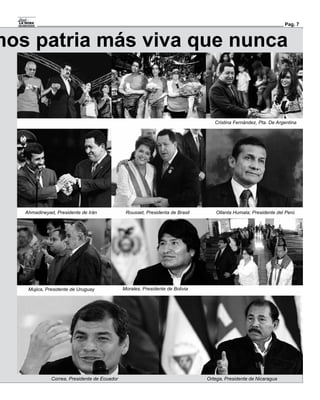 Pag. 7



mos patria más viva que nunca


                                                                                  Cristina Fernández, Pta. De Argentina




   Ahmadineyad, Presidente de Irán             Rousset, Presidenta de Brasil       Ollanta Humala; Presidente del Perú




    Mujica, Presidente de Uruguay             Morales, Presidente de Bolivia




              Correa, Presidente de Ecuador                                    Ortega, Presidente de Nicaragua
 