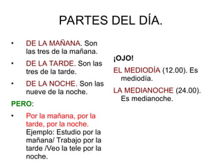 PARTES DEL DÍA.
• DE LA MAÑANA. Son
las tres de la mañana.
• DE LA TARDE. Son las
tres de la tarde.
• DE LA NOCHE. Son las
nueve de la noche.
PERO:
• Por la mañana, por la
tarde, por la noche.
Ejemplo: Estudio por la
mañana/ Trabajo por la
tarde /Veo la tele por la
noche.
¡OJO!
EL MEDIODÍA (12.00). Es
mediodía.
LA MEDIANOCHE (24.00).
Es medianoche.
 