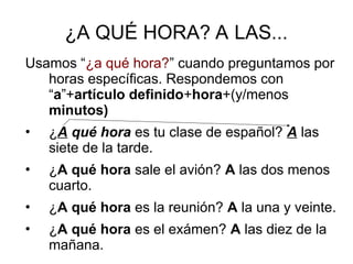 ¿A QUÉ HORA? A LAS...
Usamos “¿a qué hora?” cuando preguntamos por
horas específicas. Respondemos con
“a”+artículo definido+hora+(y/menos
minutos)
• ¿A qué hora es tu clase de español? A las
siete de la tarde.
• ¿A qué hora sale el avión? A las dos menos
cuarto.
• ¿A qué hora es la reunión? A la una y veinte.
• ¿A qué hora es el exámen? A las diez de la
mañana.
 