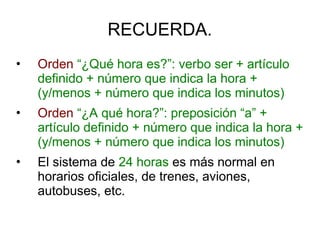 RECUERDA.
• Orden “¿Qué hora es?”: verbo ser + artículo
definido + número que indica la hora +
(y/menos + número que indica los minutos)
• Orden “¿A qué hora?”: preposición “a” +
artículo definido + número que indica la hora +
(y/menos + número que indica los minutos)
• El sistema de 24 horas es más normal en
horarios oficiales, de trenes, aviones,
autobuses, etc.
 