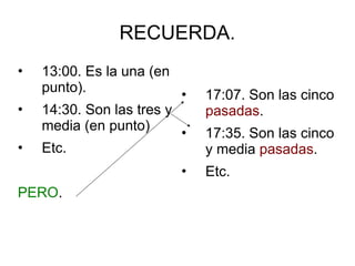 RECUERDA.
• 13:00. Es la una (en
punto).
• 14:30. Son las tres y
media (en punto)
• Etc.
PERO.
• 17:07. Son las cinco
pasadas.
• 17:35. Son las cinco
y media pasadas.
• Etc.
 