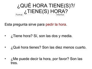 ¿QUÉ HORA TIENE(S)?/
¿TIENE(S) HORA?
Esta pregunta sirve para pedir la hora.
• ¿Tiene hora? Sí, son las dos y media.
• ¿Qué hora tienes? Son las diez menos cuarto.
• ¿Me puede decir la hora, por favor? Son las
tres.
Formal. Informal.
 