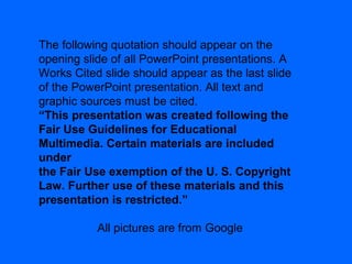 The following quotation should appear on the
opening slide of all PowerPoint presentations. A
Works Cited slide should appear as the last slide
of the PowerPoint presentation. All text and
graphic sources must be cited.
“This presentation was created following the
Fair Use Guidelines for Educational
Multimedia. Certain materials are included
under
the Fair Use exemption of the U. S. Copyright
Law. Further use of these materials and this
presentation is restricted.”
All pictures are from Google
 