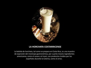 LA HORCHATA COSTARRICENSE
La bebida de horchata, tal como se prepara en Costa Rica, es una muestra
de expresión del mestizaje gastronómico, por cuanto mezcla ingredientes
   americanos, como el cacao y el maní, con productos traídos por los
              españoles durante la Colonia, como el arroz.
 