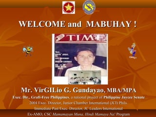 WELCOME and MABUHAY !WELCOME and MABUHAY !
Mr. VirGILio G. GundayaoMr. VirGILio G. Gundayao, MBA/MPA, MBA/MPA
Exec. Dir., Graft-Free PhilippinesExec. Dir., Graft-Free Philippines, a national project of, a national project of PhilippinePhilippine Jaycee SenateJaycee Senate
2004 Exec. Director, Junior Chamber International (JCI) Phils.2004 Exec. Director, Junior Chamber International (JCI) Phils.
Immediate Past Exec. Director, JC Leaders InternationalImmediate Past Exec. Director, JC Leaders International
Ex-AMO, CSCEx-AMO, CSC Mamamayan Muna, Hindi Mamaya Na!Mamamayan Muna, Hindi Mamaya Na! ProgramProgram
 