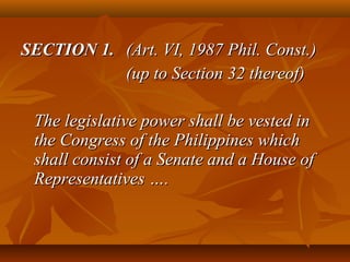 SECTION 1.SECTION 1. (Art. VI, 1987 Phil. Const.)(Art. VI, 1987 Phil. Const.)
(up to Section 32 thereof)(up to Section 32 thereof)
The legislative power shall be vested inThe legislative power shall be vested in
the Congress of the Philippines whichthe Congress of the Philippines which
shall consist of a Senate and a House ofshall consist of a Senate and a House of
Representatives ….Representatives ….
 