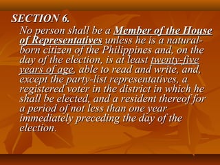 SECTION 6.SECTION 6.
No person shall be aNo person shall be a Member of the HouseMember of the House
of Representativesof Representatives unless he is a natural-unless he is a natural-
born citizen of the Philippines and, on theborn citizen of the Philippines and, on the
day of the election, is at leastday of the election, is at least twenty-fivetwenty-five
years of ageyears of age, able to read and write, and,, able to read and write, and,
except the party-list representatives, aexcept the party-list representatives, a
registered voter in the district in which heregistered voter in the district in which he
shall be elected, and a resident thereof forshall be elected, and a resident thereof for
a period of not less than one yeara period of not less than one year
immediately preceding the day of theimmediately preceding the day of the
electionelection..
 