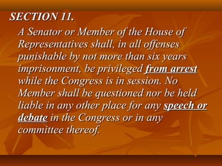 SECTION 11.SECTION 11.
A Senator or Member of the House ofA Senator or Member of the House of
Representatives shall, in all offensesRepresentatives shall, in all offenses
punishable by not more than six yearspunishable by not more than six years
imprisonment, be privilegedimprisonment, be privileged from arrestfrom arrest
while the Congress is in session. Nowhile the Congress is in session. No
Member shall be questioned nor be heldMember shall be questioned nor be held
liable in any other place for anyliable in any other place for any speech orspeech or
debatedebate in the Congress or in anyin the Congress or in any
committee thereof.committee thereof.
 