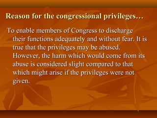 Reason for the congressional privileges…Reason for the congressional privileges…
To enable members of Congress to dischargeTo enable members of Congress to discharge
their functions adequately and without fear. It istheir functions adequately and without fear. It is
true that the privileges may be abused.true that the privileges may be abused.
However, the harm which would come from itsHowever, the harm which would come from its
abuse is considered slight compared to thatabuse is considered slight compared to that
which might arise if the privileges were notwhich might arise if the privileges were not
given.given.
 