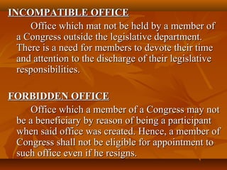 INCOMPATIBLE OFFICEINCOMPATIBLE OFFICE
Office which mat not be held by a member ofOffice which mat not be held by a member of
a Congress outside the legislative department.a Congress outside the legislative department.
There is a need for members to devote their timeThere is a need for members to devote their time
and attention to the discharge of their legislativeand attention to the discharge of their legislative
responsibilities.responsibilities.
FORBIDDEN OFFICEFORBIDDEN OFFICE
Office which a member of a Congress may notOffice which a member of a Congress may not
be a beneficiary by reason of being a participantbe a beneficiary by reason of being a participant
when said office was created. Hence, a member ofwhen said office was created. Hence, a member of
Congress shall not be eligible for appointment toCongress shall not be eligible for appointment to
such office even if he resigns.such office even if he resigns.
 