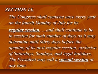 SECTION 15.SECTION 15.
The Congress shall convene once every yearThe Congress shall convene once every year
on the fourth Monday of July for itson the fourth Monday of July for its
regular sessionregular session, …and shall continue to be, …and shall continue to be
in session for such number of days as it mayin session for such number of days as it may
determine until thirty days before thedetermine until thirty days before the
opening of its next regular session, exclusiveopening of its next regular session, exclusive
of Saturdays, Sundays, and legal holidays.of Saturdays, Sundays, and legal holidays.
The President may call aThe President may call a special sessionspecial session atat
any time.any time.
 