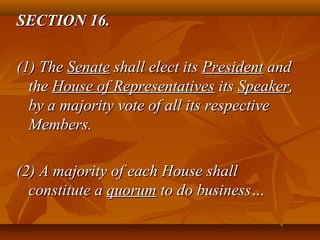 SECTION 16.SECTION 16.
(1) The(1) The SenateSenate shall elect itsshall elect its PresidentPresident andand
thethe House of RepresentativesHouse of Representatives itsits SpeakerSpeaker,,
by a majority vote of all its respectiveby a majority vote of all its respective
Members.Members.
(2) A majority of each House shall(2) A majority of each House shall
constitute aconstitute a quorumquorum to do business…to do business…
 