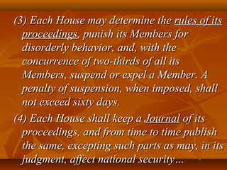 (3) Each House may determine the(3) Each House may determine the rules of itsrules of its
proceedingsproceedings, punish its Members for, punish its Members for
disorderly behavior, and, with thedisorderly behavior, and, with the
concurrence of two-thirds of all itsconcurrence of two-thirds of all its
Members, suspend or expel a Member. AMembers, suspend or expel a Member. A
penalty of suspension, when imposed, shallpenalty of suspension, when imposed, shall
not exceed sixty days.not exceed sixty days.
(4) Each House shall keep a(4) Each House shall keep a JournalJournal of itsof its
proceedings, and from time to time publishproceedings, and from time to time publish
the same, excepting such parts as may, in itsthe same, excepting such parts as may, in its
judgment, affect national security…judgment, affect national security…
 