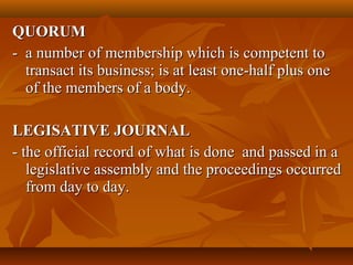 QUORUMQUORUM
- a number of membership which is competent to- a number of membership which is competent to
transact its business; is at least one-half plus onetransact its business; is at least one-half plus one
of the members of a body.of the members of a body.
LEGISATIVE JOURNALLEGISATIVE JOURNAL
- the official record of what is done and passed in a- the official record of what is done and passed in a
legislative assembly and the proceedings occurredlegislative assembly and the proceedings occurred
from day to day.from day to day.
 