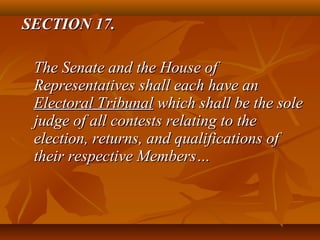 SECTION 17.SECTION 17.
The Senate and the House ofThe Senate and the House of
Representatives shall each have anRepresentatives shall each have an
Electoral TribunalElectoral Tribunal which shall be the solewhich shall be the sole
judge of all contests relating to thejudge of all contests relating to the
election, returns, and qualifications ofelection, returns, and qualifications of
their respective Members…their respective Members…
 