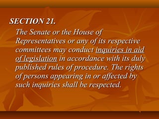 SECTION 21.SECTION 21.
The Senate or the House ofThe Senate or the House of
Representatives or any of its respectiveRepresentatives or any of its respective
committees may conductcommittees may conduct inquiries in aidinquiries in aid
of legislationof legislation in accordance with its dulyin accordance with its duly
published rules of procedure. The rightspublished rules of procedure. The rights
of persons appearing in or affected byof persons appearing in or affected by
such inquiries shall be respected.such inquiries shall be respected.
 
