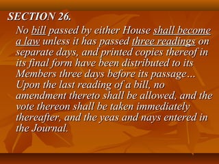 SECTION 26.SECTION 26.
NoNo billbill passed by either Housepassed by either House shall becomeshall become
a lawa law unless it has passedunless it has passed three readingsthree readings onon
separate days, and printed copies thereof inseparate days, and printed copies thereof in
its final form have been distributed to itsits final form have been distributed to its
Members three days before its passage…Members three days before its passage…
Upon the last reading of a bill, noUpon the last reading of a bill, no
amendment thereto shall be allowed, and theamendment thereto shall be allowed, and the
vote thereon shall be taken immediatelyvote thereon shall be taken immediately
thereafter, and the yeas and nays entered inthereafter, and the yeas and nays entered in
the Journal.the Journal.
 
