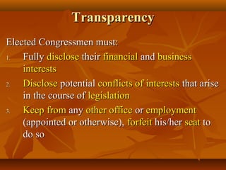 TransparencyTransparency
Elected Congressmen must:Elected Congressmen must:
1.1. FullyFully disclosedisclose theirtheir financialfinancial andand businessbusiness
interestsinterests
2.2. DiscloseDisclose potentialpotential conflicts of interestsconflicts of interests that arisethat arise
in the course ofin the course of legislationlegislation
3.3. Keep fromKeep from anyany other officeother office oror employmentemployment
(appointed or otherwise),(appointed or otherwise), forfeitforfeit his/herhis/her seatseat toto
do sodo so
 