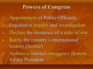 Powers of CongressPowers of Congress
1.1. AppointmentAppointment of Public Officialsof Public Officials
2.2. LegislativeLegislative inquiryinquiry andand investigationinvestigation
3.3. DeclareDeclare the existence of athe existence of a state of warstate of war
4.4. RatifyRatify the country’s internationalthe country’s international
treatiestreaties ((SenateSenate))
5.5. AuthorizeAuthorize limitedlimited emergency powersemergency powers
for the Presidentfor the President
 