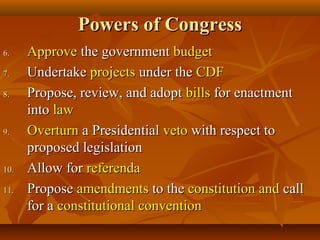 Powers of CongressPowers of Congress
6.6. ApproveApprove the governmentthe government budgetbudget
7.7. UndertakeUndertake projectsprojects under theunder the CDFCDF
8.8. Propose, review, and adoptPropose, review, and adopt billsbills for enactmentfor enactment
intointo lawlaw
9.9. OverturnOverturn a Presidentiala Presidential vetoveto with respect towith respect to
proposed legislationproposed legislation
10.10. Allow forAllow for referendareferenda
11.11. ProposePropose amendmentsamendments to theto the constitution andconstitution and callcall
for afor a constitutional conventionconstitutional convention
 