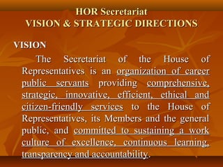 HOR SecretariatHOR Secretariat
VISION & STRATEGIC DIRECTIONSVISION & STRATEGIC DIRECTIONS
VISIONVISION
The Secretariat of the House ofThe Secretariat of the House of
Representatives is anRepresentatives is an organization of careerorganization of career
public servantspublic servants providingproviding comprehensive,comprehensive,
strategic, innovative, efficient, ethical andstrategic, innovative, efficient, ethical and
citizen-friendly servicescitizen-friendly services to the House ofto the House of
Representatives, its Members and the generalRepresentatives, its Members and the general
public, andpublic, and committed to sustaining a workcommitted to sustaining a work
culture of excellence, continuous learning,culture of excellence, continuous learning,
transparency and accountabilitytransparency and accountability..
 