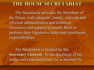 THE HOUSE SECRETARIATTHE HOUSE SECRETARIAT
The Secretariat provides the Members ofThe Secretariat provides the Members of
the House with adequate, timely, relevant andthe House with adequate, timely, relevant and
efficient administrative and technicalefficient administrative and technical
assistance and support to enable them toassistance and support to enable them to
perform their legislative tasks and constituentperform their legislative tasks and constituent
responsibilities.responsibilities.
The Secretariat is headed by theThe Secretariat is headed by the
Secretary GeneralSecretary General. In the discharge of his. In the discharge of his
duties and responsibilities, he is assisted by:duties and responsibilities, he is assisted by:
 