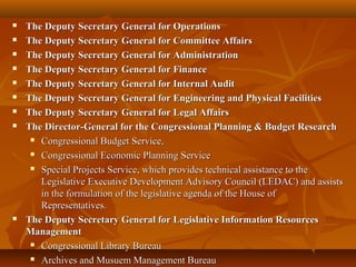  The Deputy Secretary General for OperationsThe Deputy Secretary General for Operations
 The Deputy Secretary General for Committee AffairsThe Deputy Secretary General for Committee Affairs
 The Deputy Secretary General for AdministrationThe Deputy Secretary General for Administration
 The Deputy Secretary General for FinanceThe Deputy Secretary General for Finance
 The Deputy Secretary General for Internal AuditThe Deputy Secretary General for Internal Audit
 The Deputy Secretary General for Engineering and Physical FacilitiesThe Deputy Secretary General for Engineering and Physical Facilities
 The Deputy Secretary General for Legal AffairsThe Deputy Secretary General for Legal Affairs
 The Director-General for the Congressional Planning & Budget ResearchThe Director-General for the Congressional Planning & Budget Research
 Congressional Budget Service,Congressional Budget Service,
 Congressional Economic Planning ServiceCongressional Economic Planning Service
 Special Projects Service, which provides technical assistance to theSpecial Projects Service, which provides technical assistance to the
Legislative Executive Development Advisory Council (LEDAC) and assistsLegislative Executive Development Advisory Council (LEDAC) and assists
in the formulation of the legislative agenda of the House ofin the formulation of the legislative agenda of the House of
Representatives.Representatives.
 The Deputy Secretary General for Legislative Information ResourcesThe Deputy Secretary General for Legislative Information Resources
ManagementManagement
 Congressional Library BureauCongressional Library Bureau
 Archives and Musuem Management BureauArchives and Musuem Management Bureau
 
